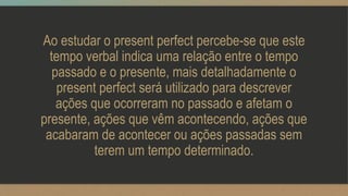 Ao estudar o present perfect percebe-se que este
tempo verbal indica uma relação entre o tempo
passado e o presente, mais detalhadamente o
present perfect será utilizado para descrever
ações que ocorreram no passado e afetam o
presente, ações que vêm acontecendo, ações que
acabaram de acontecer ou ações passadas sem
terem um tempo determinado.
 