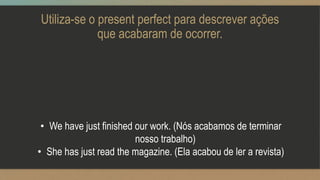 Utiliza-se o present perfect para descrever ações
que acabaram de ocorrer.
• We have just finished our work. (Nós acabamos de terminar
nosso trabalho)
• She has just read the magazine. (Ela acabou de ler a revista)
 