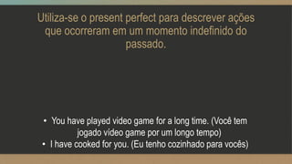 Utiliza-se o present perfect para descrever ações
que ocorreram em um momento indefinido do
passado.
• You have played video game for a long time. (Você tem
jogado vídeo game por um longo tempo)
• I have cooked for you. (Eu tenho cozinhado para vocês)
 