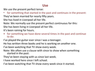 Use
We use the present perfect tense:
• for something that started in the past and continues in the present:
They’ve been married for nearly fifty years.
She has lived in Liverpool all her life.
Note: We normally use the present perfect continuous for this:
She has been living in Liverpool all her life.
It’s been raining for hours.
• for something we have done several times in the past and continue
to do:
I’ve played the guitar ever since I was a teenager.
He has written three books and he is working on another one.
I’ve been watching that TV show every week.
Note: We often use a clause with since to show when something
started in the past:
They’ve been staying with us since last week.
I have worked here since I left school.
I’ve been watching that TV show every week since it started.