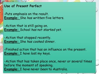 Use of Present Perfect
-Puts emphasis on the result.
Example: She has written five letters.
-Action that is still going on.
Example: School has not started yet.
-Action that stopped recently.
Example: She has cooked dinner.
-Finished action that has an influence on the present.
Example: I have lost my keys.
-Action that has taken place once, never or several times
before the moment of speaking.
Example: I have never been to Australia.
 