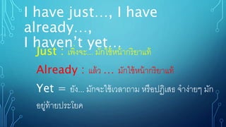 I have just…, I have
already…,
I haven’t yet…
Just : เพิ่งจะ... มักใช้หน้ากริยาแท้
Already : แล้ว … มักใช้หน้ากริยาแท้
Yet = ยัง... มักจะใช้เวลาถาม หรือปฏิเสธ จาง่ายๆ มัก
อยู่ท้ายประโยค
 