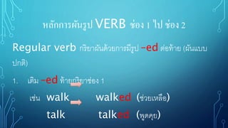 หลักการผันรูป VERB ช่อง 1 ไป ช่อง 2
Regular verb กริยาผันด้วยการมีรูป –ed ต่อท้าย (ผันแบบ
ปกติ)
1. เติม –ed ท้ายกริยาช่อง 1
เช่น walk walked (ช่วยเหลือ)
talk talked (พูดคุย)
 