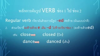หลักการผันรูป VERB ช่อง 1 ไป ช่อง 2
Regular verb กริยาผันด้วยการมีรูป –ed ต่อท้าย (ผันแบบปกติ)
2. ส่วนกริยาที่ลงท้ายด้วย e เติม –d ไปท้ายกริยาช่อง 1 (ลงท้ายด้วยed)
เช่น close closed (ปิด)
dance danced (เต้น)
 