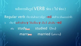 หลักการผันรูป VERB ช่อง 1 ไป ช่อง 2
Regular verb กริยาผันด้วยการมีรูป –ed ต่อท้าย (ผันแบบปกติ)
3. กริยาที่ลงท้ายด้วย y ให้เปลี่ยน y เป็น i แล้วเติม –ed
เช่น study studied (เรียน)
marry married (แต่งงาน)
 