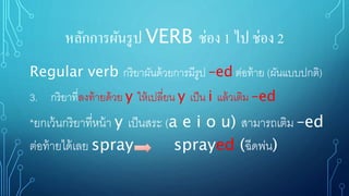หลักการผันรูป VERB ช่อง 1 ไป ช่อง 2
Regular verb กริยาผันด้วยการมีรูป –ed ต่อท้าย (ผันแบบปกติ)
3. กริยาที่ลงท้ายด้วย y ให้เปลี่ยน y เป็น i แล้วเติม –ed
*ยกเว้นกริยาที่หน้า y เป็นสระ (a e i o u) สามารถเติม –ed
ต่อท้ายได้เลย spray sprayed (ฉีดพ่น)
 