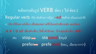 หลักการผันรูป VERB ช่อง 1 ไป ช่อง 2
Regular verb กริยาผันด้วยการมีรูป –ed ต่อท้าย (ผันแบบปกติ)
4. กริยาที่มีพยางค์เดียว หรือสองพยางค์ที่เน้นหนักเสียงหลัง และมีสระ
(a e i o u) เพียงตัวเดียว ให้ซ้าตัวอักษร ท้ายสุดแล้วเติม –ed
เช่น stop stopped (หยุด)
prefer preferred (ชอบ, เลือกมากกว่า)
 