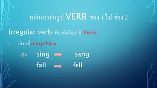หลักการผันรูป VERB ช่อง 1 ไป ช่อง 2
Irregular verb กริยาผันไม่ปกติ (ต้องจา)
1. กริยาที่แปลงรูปไปเลย
เช่น sing sang
fall fell
 