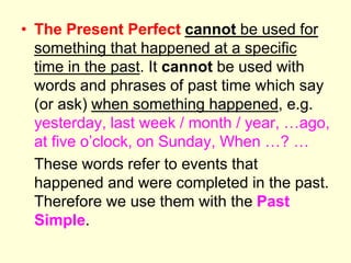 • The Present Perfect cannot be used for
something that happened at a specific
time in the past. It cannot be used with
words and phrases of past time which say
(or ask) when something happened, e.g.
yesterday, last week / month / year, …ago,
at five o’clock, on Sunday, When …? …
These words refer to events that
happened and were completed in the past.
Therefore we use them with the Past
Simple.
 