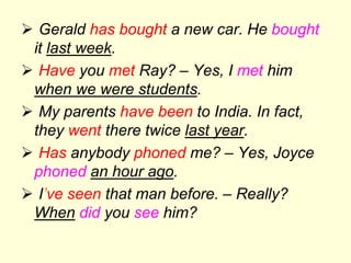  Gerald has bought a new car. He bought
it last week.
 Have you met Ray? – Yes, I met him
when we were students.
 My parents have been to India. In fact,
they went there twice last year.
 Has anybody phoned me? – Yes, Joyce
phoned an hour ago.
 I’ve seen that man before. – Really?
When did you see him?
 