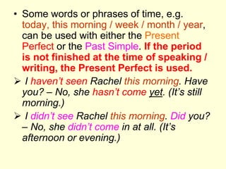 • Some words or phrases of time, e.g.
today, this morning / week / month / year,
can be used with either the Present
Perfect or the Past Simple. If the period
is not finished at the time of speaking /
writing, the Present Perfect is used.
 I haven’t seen Rachel this morning. Have
you? – No, she hasn’t come yet. (It’s still
morning.)
 I didn’t see Rachel this morning. Did you?
– No, she didn’t come in at all. (It’s
afternoon or evening.)
 