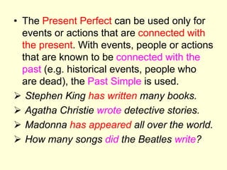 • The Present Perfect can be used only for
events or actions that are connected with
the present. With events, people or actions
that are known to be connected with the
past (e.g. historical events, people who
are dead), the Past Simple is used.
 Stephen King has written many books.
 Agatha Christie wrote detective stories.
 Madonna has appeared all over the world.
 How many songs did the Beatles write?
 