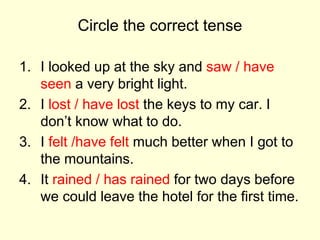 Circle the correct tense
1. I looked up at the sky and saw / have
seen a very bright light.
2. I lost / have lost the keys to my car. I
don’t know what to do.
3. I felt /have felt much better when I got to
the mountains.
4. It rained / has rained for two days before
we could leave the hotel for the first time.
 