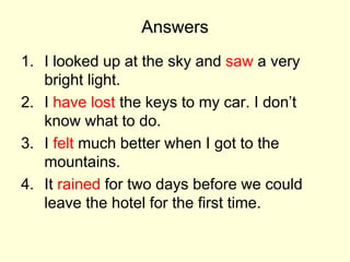 Answers
1. I looked up at the sky and saw a very
bright light.
2. I have lost the keys to my car. I don’t
know what to do.
3. I felt much better when I got to the
mountains.
4. It rained for two days before we could
leave the hotel for the first time.
 