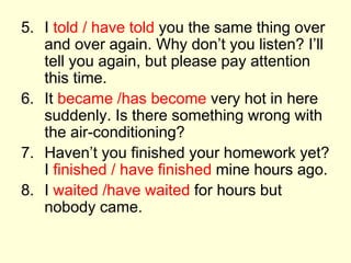 5. I told / have told you the same thing over
and over again. Why don’t you listen? I’ll
tell you again, but please pay attention
this time.
6. It became /has become very hot in here
suddenly. Is there something wrong with
the air-conditioning?
7. Haven’t you finished your homework yet?
I finished / have finished mine hours ago.
8. I waited /have waited for hours but
nobody came.
 