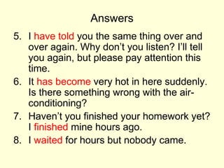 Answers
5. I have told you the same thing over and
over again. Why don’t you listen? I’ll tell
you again, but please pay attention this
time.
6. It has become very hot in here suddenly.
Is there something wrong with the air-
conditioning?
7. Haven’t you finished your homework yet?
I finished mine hours ago.
8. I waited for hours but nobody came.
 