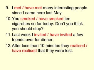 9. I met / have met many interesting people
since I came here last May.
10.You smoked / have smoked ten
cigarettes so far today. Don’t you think
you should stop?
11.Last week I invited / have invited a few
friends over for dinner.
12.After less than 10 minutes they realised /
have realised that they were lost.
 
