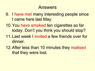 Answers
9. I have met many interesting people since
I came here last May.
10.You have smoked ten cigarettes so far
today. Don’t you think you should stop?
11.Last week I invited a few friends over for
dinner.
12.After less than 10 minutes they realised
that they were lost.
 