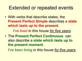 Extended or repeated events
• With verbs that describe states, the
Present Perfect Simple describes a state
which lasts up to the present.
I’ve lived in this house for five years.
• The Present Perfect Continuous can
also describe a state which lasts up to
the present moment.
I’ve been living in this house for five years.
 