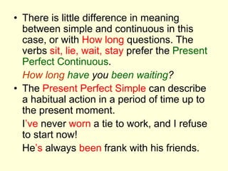 • There is little difference in meaning
between simple and continuous in this
case, or with How long questions. The
verbs sit, lie, wait, stay prefer the Present
Perfect Continuous.
How long have you been waiting?
• The Present Perfect Simple can describe
a habitual action in a period of time up to
the present moment.
I’ve never worn a tie to work, and I refuse
to start now!
He’s always been frank with his friends.
 