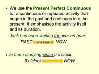 • We use the Present Perfect Continuous
for a continuous or repeated activity that
began in the past and continues into the
present. It emphasises the activity itself
and its duration.
Jack has been waiting for over an hour.
PAST one hour + NOW
I’ve been studying since 5 o’clock.
5 o’clock NOW
 