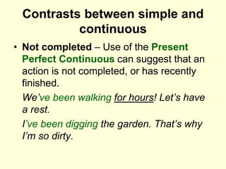 Contrasts between simple and
continuous
• Not completed – Use of the Present
Perfect Continuous can suggest that an
action is not completed, or has recently
finished.
We’ve been walking for hours! Let’s have
a rest.
I’ve been digging the garden. That’s why
I’m so dirty.
 