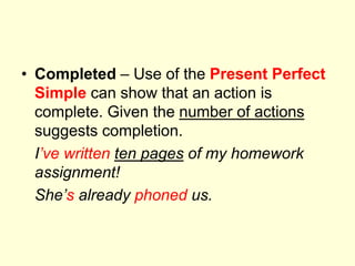 • Completed – Use of the Present Perfect
Simple can show that an action is
complete. Given the number of actions
suggests completion.
I’ve written ten pages of my homework
assignment!
She’s already phoned us.
 