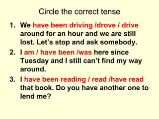 Circle the correct tense
1. We have been driving /drove / drive
around for an hour and we are still
lost. Let’s stop and ask somebody.
2. I am / have been /was here since
Tuesday and I still can’t find my way
around.
3. I have been reading / read /have read
that book. Do you have another one to
lend me?
 
