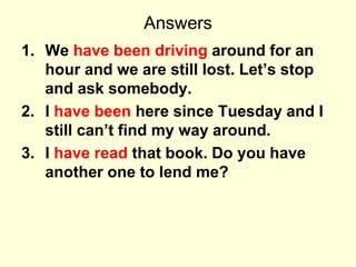 Answers
1. We have been driving around for an
hour and we are still lost. Let’s stop
and ask somebody.
2. I have been here since Tuesday and I
still can’t find my way around.
3. I have read that book. Do you have
another one to lend me?
 