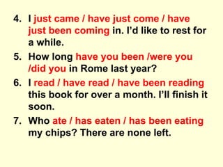 4. I just came / have just come / have
just been coming in. I’d like to rest for
a while.
5. How long have you been /were you
/did you in Rome last year?
6. I read / have read / have been reading
this book for over a month. I’ll finish it
soon.
7. Who ate / has eaten / has been eating
my chips? There are none left.
 