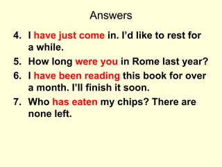 Answers
4. I have just come in. I’d like to rest for
a while.
5. How long were you in Rome last year?
6. I have been reading this book for over
a month. I’ll finish it soon.
7. Who has eaten my chips? There are
none left.
 