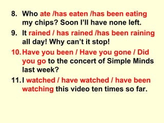 8. Who ate /has eaten /has been eating
my chips? Soon I’ll have none left.
9. It rained / has rained /has been raining
all day! Why can’t it stop!
10.Have you been / Have you gone / Did
you go to the concert of Simple Minds
last week?
11.I watched / have watched / have been
watching this video ten times so far.
 