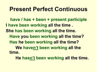 Present Perfect Continuous
have / has + been + present participle
I have been working all the time .
She has been working all the time.
Have you been working all the time?
Has he been working all the time?
We haven’t been working all the
time.
He hasn’t been working all the time.
 