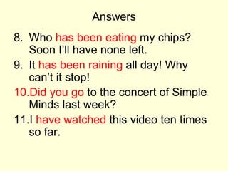 Answers
8. Who has been eating my chips?
Soon I’ll have none left.
9. It has been raining all day! Why
can’t it stop!
10.Did you go to the concert of Simple
Minds last week?
11.I have watched this video ten times
so far.
 