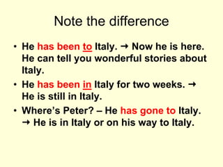 Note the difference
• He has been to Italy.  Now he is here.
He can tell you wonderful stories about
Italy.
• He has been in Italy for two weeks. 
He is still in Italy.
• Where’s Peter? – He has gone to Italy.
 He is in Italy or on his way to Italy.
 