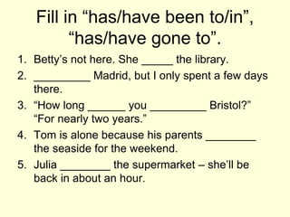 Fill in “has/have been to/in”,
“has/have gone to”.
1. Betty’s not here. She _____ the library.
2. _________ Madrid, but I only spent a few days
there.
3. “How long ______ you _________ Bristol?”
“For nearly two years.”
4. Tom is alone because his parents ________
the seaside for the weekend.
5. Julia ________ the supermarket – she’ll be
back in about an hour.
 