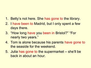1. Betty’s not here. She has gone to the library.
2. I have been to Madrid, but I only spent a few
days there.
3. “How long have you been in Bristol?” “For
nearly two years.”
4. Tom is alone because his parents have gone to
the seaside for the weekend.
5. Julia has gone to the supermarket – she’ll be
back in about an hour.
 