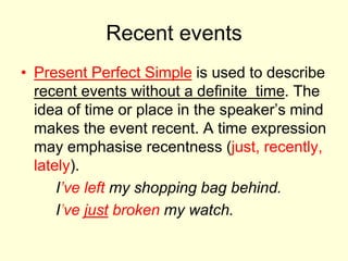 Recent events
• Present Perfect Simple is used to describe
recent events without a definite time. The
idea of time or place in the speaker’s mind
makes the event recent. A time expression
may emphasise recentness (just, recently,
lately).
I’ve left my shopping bag behind.
I’ve just broken my watch.
 