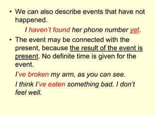 • We can also describe events that have not
happened.
I haven’t found her phone number yet.
• The event may be connected with the
present, because the result of the event is
present. No definite time is given for the
event.
I’ve broken my arm, as you can see.
I think I’ve eaten something bad. I don’t
feel well.
 