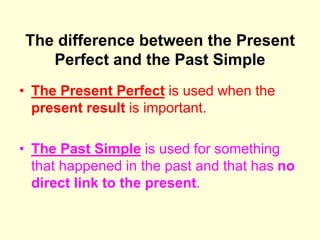 The difference between the Present
Perfect and the Past Simple
• The Present Perfect is used when the
present result is important.
• The Past Simple is used for something
that happened in the past and that has no
direct link to the present.
 