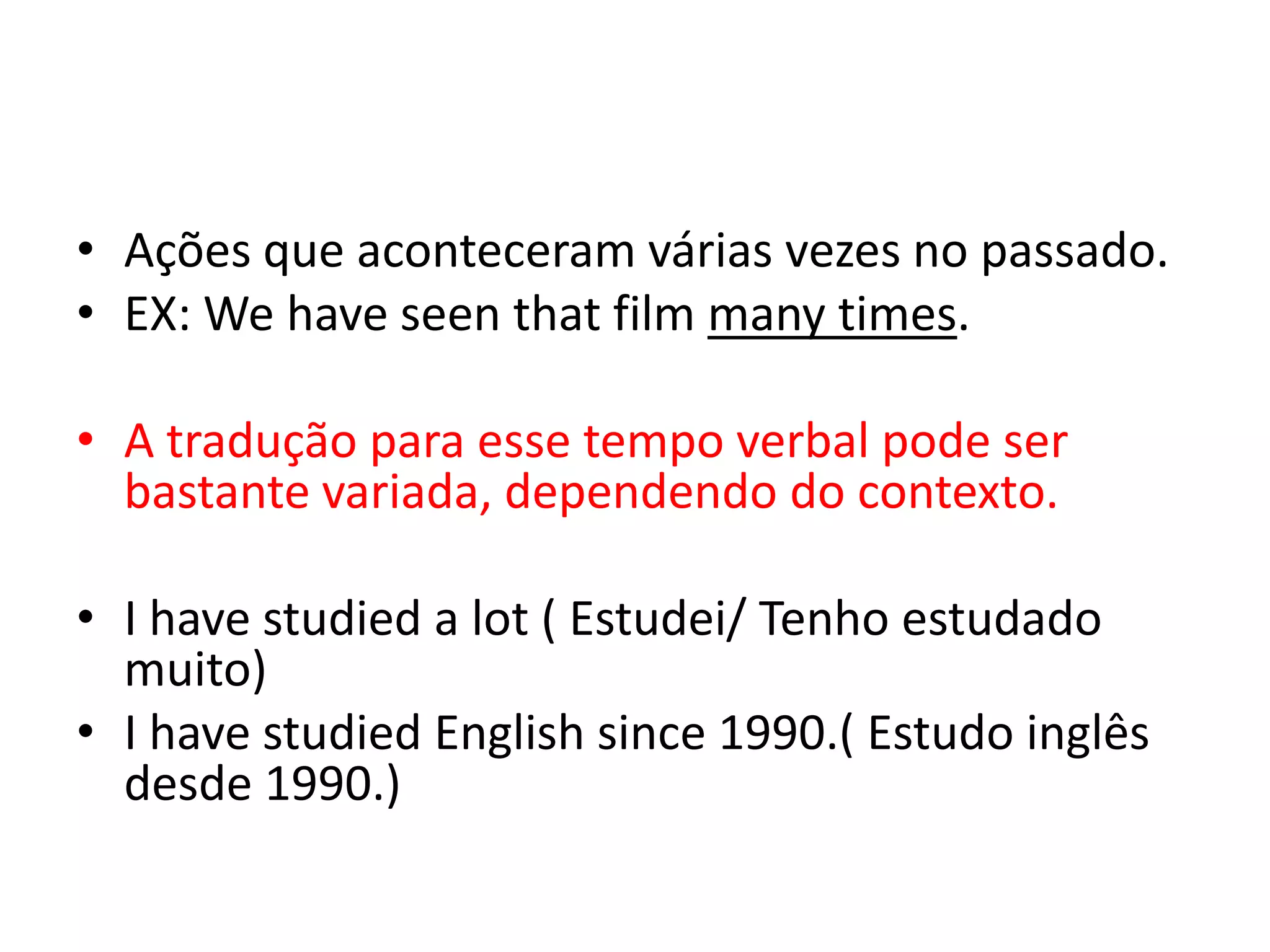 • Ações que aconteceram várias vezes no passado.
• EX: We have seen that film many times.

• A tradução para esse tempo verbal pode ser
  bastante variada, dependendo do contexto.

• I have studied a lot ( Estudei/ Tenho estudado
  muito)
• I have studied English since 1990.( Estudo inglês
  desde 1990.)
 