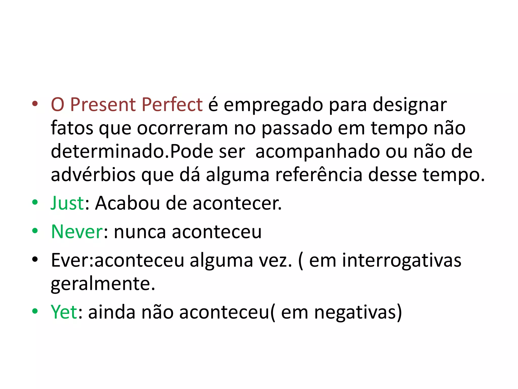 • O Present Perfect é empregado para designar
  fatos que ocorreram no passado em tempo não
  determinado.Pode ser acompanhado ou não de
  advérbios que dá alguma referência desse tempo.
• Just: Acabou de acontecer.
• Never: nunca aconteceu
• Ever:aconteceu alguma vez. ( em interrogativas
  geralmente.
• Yet: ainda não aconteceu( em negativas)
 