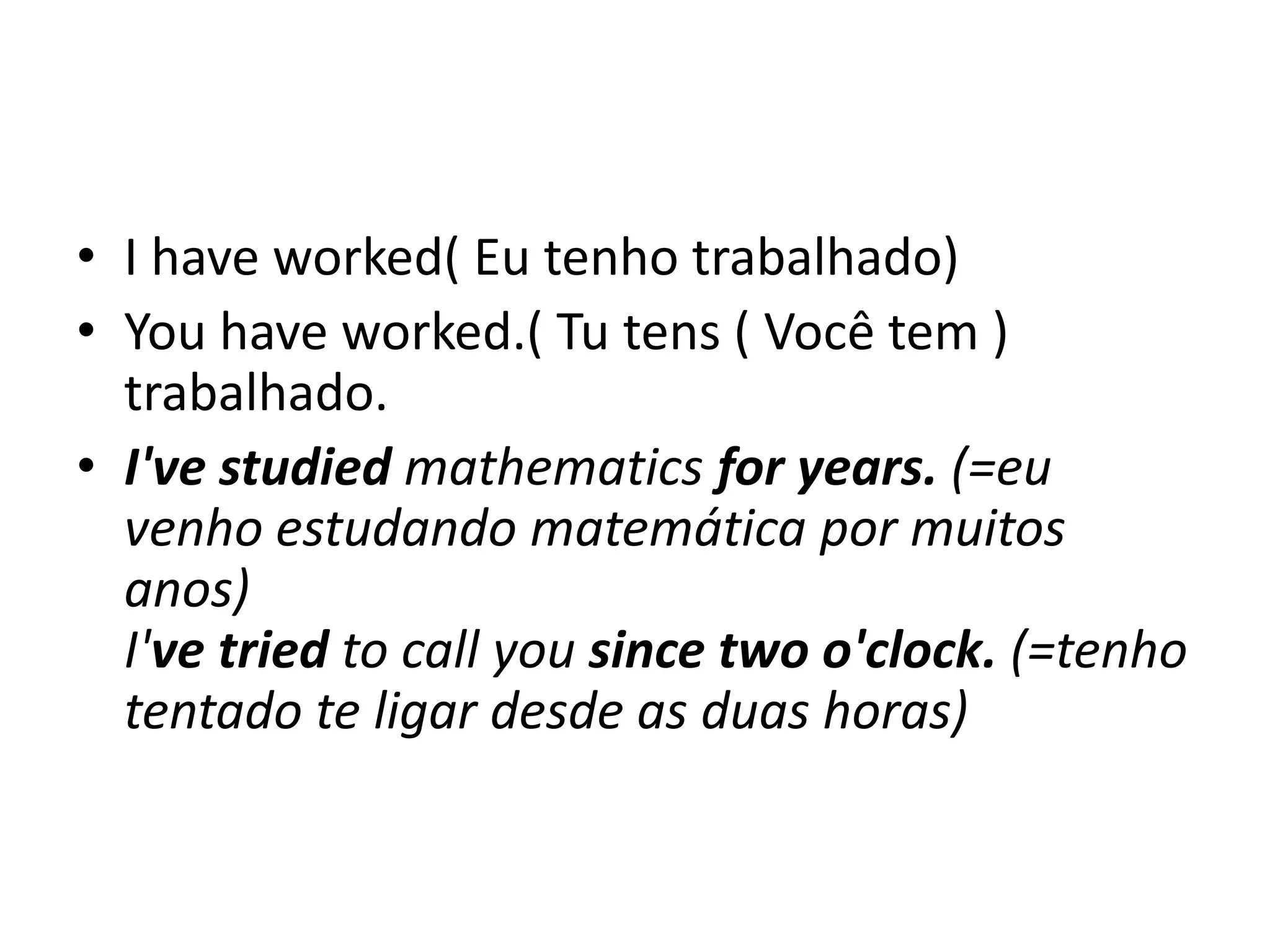 • I have worked( Eu tenho trabalhado)
• You have worked.( Tu tens ( Você tem )
  trabalhado.
• I've studied mathematics for years. (=eu
  venho estudando matemática por muitos
  anos)
  I've tried to call you since two o'clock. (=tenho
  tentado te ligar desde as duas horas)
 