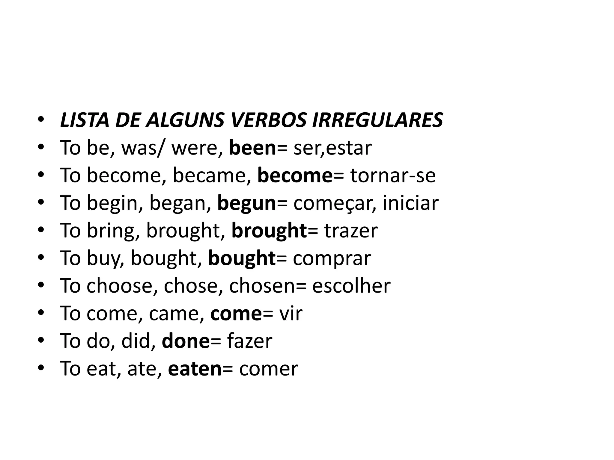 •   LISTA DE ALGUNS VERBOS IRREGULARES
•   To be, was/ were, been= ser,estar
•   To become, became, become= tornar-se
•   To begin, began, begun= começar, iniciar
•   To bring, brought, brought= trazer
•   To buy, bought, bought= comprar
•   To choose, chose, chosen= escolher
•   To come, came, come= vir
•   To do, did, done= fazer
•   To eat, ate, eaten= comer
 