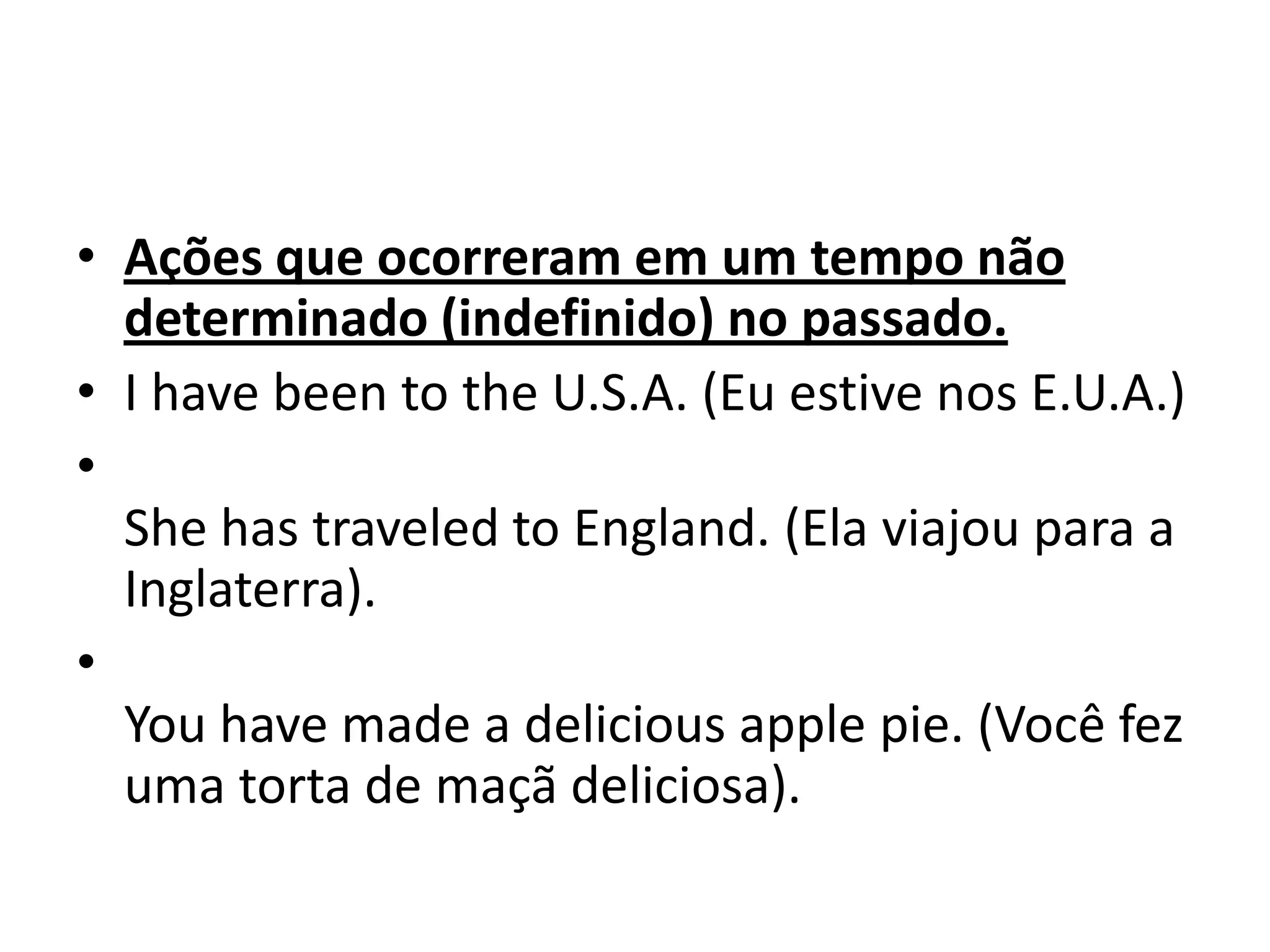 • Ações que ocorreram em um tempo não
  determinado (indefinido) no passado.
• I have been to the U.S.A. (Eu estive nos E.U.A.)
•
  She has traveled to England. (Ela viajou para a
  Inglaterra).
•
  You have made a delicious apple pie. (Você fez
  uma torta de maçã deliciosa).
 