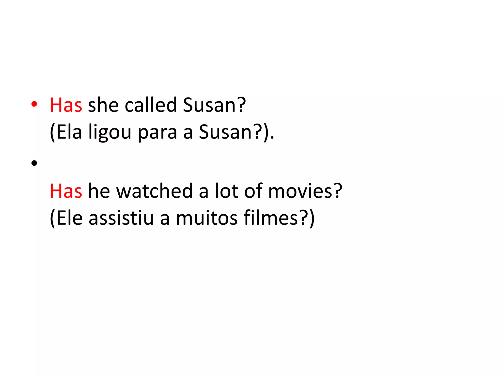 • Has she called Susan?
  (Ela ligou para a Susan?).
•
  Has he watched a lot of movies?
  (Ele assistiu a muitos filmes?)
 