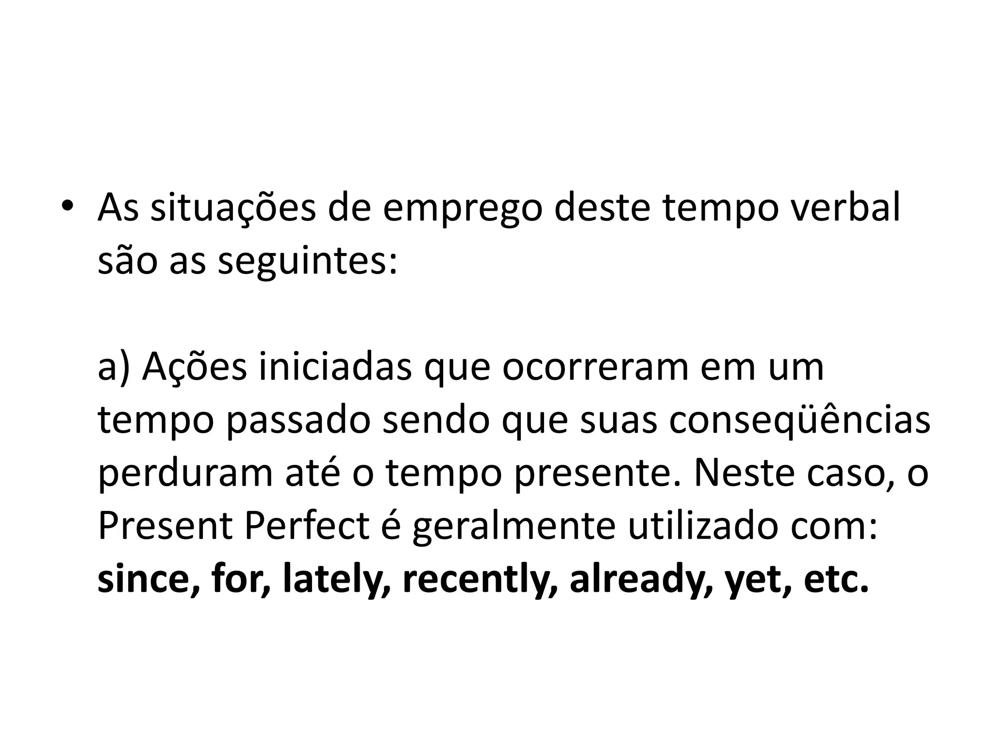 • As situações de emprego deste tempo verbal
  são as seguintes:

 a) Ações iniciadas que ocorreram em um
 tempo passado sendo que suas conseqüências
 perduram até o tempo presente. Neste caso, o
 Present Perfect é geralmente utilizado com:
 since, for, lately, recently, already, yet, etc.
 