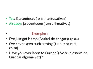 • Yet: já aconteceu( em interrogativas)
• Already: já aconteceu ( em afirmativas)

•                 Exemplos:
• I´ve just got home.(Acabei de chegar a casa.)
• I´ve never seen such a thing.(Eu nunca vi tal
  coisa)
• Have you ever been to Europe?( Você já esteve na
  Europa( alguma vez)?
 