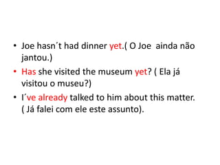 • Joe hasn´t had dinner yet.( O Joe ainda não
  jantou.)
• Has she visited the museum yet? ( Ela já
  visitou o museu?)
• I´ve already talked to him about this matter.
  ( Já falei com ele este assunto).
 
