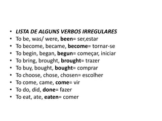 •   LISTA DE ALGUNS VERBOS IRREGULARES
•   To be, was/ were, been= ser,estar
•   To become, became, become= tornar-se
•   To begin, began, begun= começar, iniciar
•   To bring, brought, brought= trazer
•   To buy, bought, bought= comprar
•   To choose, chose, chosen= escolher
•   To come, came, come= vir
•   To do, did, done= fazer
•   To eat, ate, eaten= comer
 